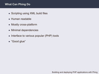What Can Phing Do


  • Scripting using XML build ﬁles

  • Human readable

  • Mostly cross-platform

  • Minimal dependencies

  • Interface to various popular (PHP) tools

  • ”Good glue”




                                      Building and deploying PHP applications with Phing
 