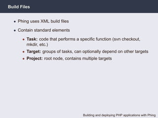 Build Files


  • Phing uses XML build ﬁles

  • Contain standard elements

       • Task: code that performs a speciﬁc function (svn checkout,
         mkdir, etc.)
       • Target: groups of tasks, can optionally depend on other targets
       • Project: root node, contains multiple targets




                                      Building and deploying PHP applications with Phing
 
