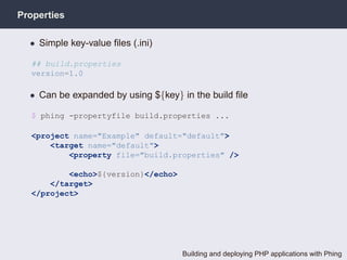 Properties

  • Simple key-value ﬁles (.ini)

  ## build.properties
  version=1.0

  • Can be expanded by using ${key} in the build ﬁle

  $ phing -propertyfile build.properties ...

  <project name="Example" default="default">
      <target name="default">
          <property file="build.properties" />

          <echo>${version}</echo>
      </target>
  </project>




                                    Building and deploying PHP applications with Phing
 