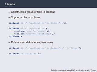 Filesets

  • Constructs a group of ﬁles to process

  • Supported by most tasks

   <fileset dir="./application" includes="**"/>

   <fileset dir="./application">
       <include name="**/*.php" />
       <exclude name="**/*Test.php" />
   </fileset>

  • References: deﬁne once, use many

   <fileset dir="./application" includes="**" id="files"/>

   <fileset refid="files"/>




                                     Building and deploying PHP applications with Phing
 