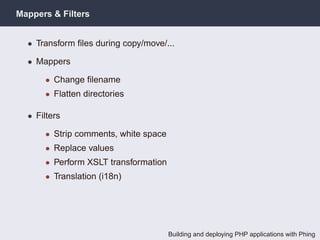 Mappers & Filters


  • Transform ﬁles during copy/move/...

  • Mappers

      • Change ﬁlename
      • Flatten directories

  • Filters

      • Strip comments, white space
      • Replace values
      • Perform XSLT transformation
      • Translation (i18n)




                                      Building and deploying PHP applications with Phing
 