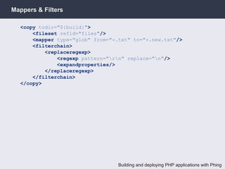 Mappers & Filters

  <copy todir="${build}">
      <fileset refid="files"/>
      <mapper type="glob" from="*.txt" to="*.new.txt"/>
      <filterchain>
          <replaceregexp>
              <regexp pattern="rn" replace="n"/>
              <expandproperties/>
          </replaceregexp>
      </filterchain>
  </copy>




                                  Building and deploying PHP applications with Phing
 