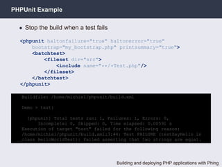 PHPUnit Example

  • Stop the build when a test fails

  <phpunit haltonfailure="true" haltonerror="true"
      bootstrap="my_bootstrap.php" printsummary="true">
      <batchtest>
          <fileset dir="src">
              <include name="**/*Test.php"/>
          </fileset>
      </batchtest>
  </phpunit>

   Buildfile: /home/michiel/phpunit/build.xml

   Demo > test:

     [phpunit] Total tests run: 1, Failures: 1, Errors: 0,
         Incomplete: 0, Skipped: 0, Time elapsed: 0.00591 s
   Execution of target "test" failed for the following reason:
   /home/michiel/phpunit/build.xml:3:44: Test FAILURE (testSayHello in
   class HelloWorldTest): Failed asserting that two strings are equal.




                                       Building and deploying PHP applications with Phing
 