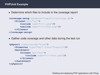 PHPUnit Example

  • Determine which ﬁles to include in the coverage report

  <coverage-setup database="reports/coverage.db">
      <fileset dir="src">
          <include name="**/*.php"/>
          <exclude name="**/*Test.php"/>
      </fileset>
  </coverage-setup>

  • Gather code coverage and other data during the test run

  <phpunit codecoverage="true">
      <formatter type="xml" todir="reports"/>
      <batchtest>
          <fileset dir="src">
              <include name="**/*Test.php"/>
          </fileset>
      </batchtest>
  </phpunit>



                                     Building and deploying PHP applications with Phing
 