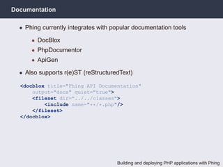 Documentation

  • Phing currently integrates with popular documentation tools

      • DocBlox
      • PhpDocumentor
      • ApiGen

  • Also supports r(e)ST (reStructuredText)

  <docblox title="Phing API Documentation"
      output="docs" quiet="true">
      <fileset dir="../../classes">
          <include name="**/*.php"/>
      </fileset>
  </docblox>




                                     Building and deploying PHP applications with Phing
 