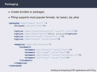 Packaging

  • Create bundles or packages

  • Phing supports most popular formats: tar (pear), zip, phar

  <pearpkg name="demo" dir=".">
      <fileset refid="files"/>

      <option   name="outputdirectory" value="./build"/>
      <option   name="description">Test package</option>
      <option   name="version" value="0.1.0"/>
      <option   name="state" value="beta"/>

      <mapping name="maintainers">
          <element>
              <element key="handle" value="test"/>
              <element key="name" value="Test"/>
              <element key="email" value="test@test.nl"/>
              <element key="role" value="lead"/>
          </element>
      </mapping>
  </pearpkg>

                                      Building and deploying PHP applications with Phing
 
