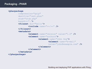 Packaging - PHAR

  <pharpackage
          compression="gzip"
          destfile="test.phar"
          stub="stub.php"
          basedir=".">
          <fileset dir="hello">
                  <include name="**/**" />
          </fileset>
          <metadata>
                  <element name="version" value="1.0" />
                  <element name="authors">
                          <element name="John Doe">
                                  <element name="e-mail"
                                  value="john@example.com" />
                          </element>
                  </element>
          </metadata>
  </pharpackage>




                                  Building and deploying PHP applications with Phing
 