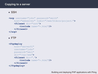 Copying to a server

  • SSH

  <scp username="john" password="smith"
      host="webserver" todir="/www/htdocs/project/">
      <fileset dir="test">
          <include name="*.html"/>
      </fileset>
  </scp>

  • FTP

  <ftpdeploy
      host="server01"
      username="john"
      password="smit"
      dir="/var/www">
      <fileset dir=".">
          <include name="*.html"/>
      </fileset>
  </ftpdeploy>

                                     Building and deploying PHP applications with Phing
 