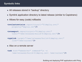 Symbolic links

  • All releases stored in ”backup” directory

  • Symlink application directory to latest release (similar to Capistrano)

  • Allows for easy (code) rollbacks

  <svnlastrevision repositoryurl="${deploy.svn}"
      property="deploy.rev"/>

  <svnexport repositoryurl="${deploy.svn}"
      todir="/www/releases/build-${deploy.rev}"/>

  <symlink target="/www/releases/build-${deploy.rev}"
      link="/www/current"/>

  • Also on a remote server

  <ssh host="webserver" command="ln -s
      /www/releases/build-${deploy.rev} /www/current"/>



                                       Building and deploying PHP applications with Phing
 