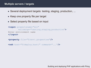 Multiple servers / targets

  • Several deployment targets: testing, staging, production, ...

  • Keep one property ﬁle per target

  • Select property ﬁle based on input

   <input propertyname="env"
           validargs="testing,staging,production">
   Enter environment name
   </input>

   <property file="${env}.properties"/>

   <ssh host="${deploy.host}" command="..."/>




                                       Building and deploying PHP applications with Phing
 