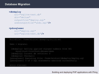 Database Migration

  <dbdeploy
      url="sqlite:test.db"
      dir="deltas"
      outputfile="deploy.sql"
      undooutputfile="undo.sql"/>

  <pdosqlexec
      src="deploy.sql"
      url="sqlite:test.db"/>

   Buildfile: /home/michiel/dbdeploy/build.xml

   Demo > migrate:

    [dbdeploy] Getting applied changed numbers from DB:
        mysql:host=localhost;dbname=demo
    [dbdeploy] Current db revision: 0
    [dbdeploy] Checkall:
   [pdosqlexec] Executing file: /home/michiel/dbdeploy/deploy.sql
   [pdosqlexec] 3 of 3 SQL statements executed successfully

   BUILD FINISHED


                                      Building and deploying PHP applications with Phing
 