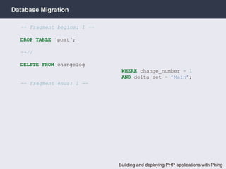 Database Migration

  -- Fragment begins: 1 --

  DROP TABLE ‘post‘;

  --//

  DELETE FROM changelog
                              WHERE change_number = 1
                              AND delta_set = ’Main’;
  -- Fragment ends: 1 --




                             Building and deploying PHP applications with Phing
 