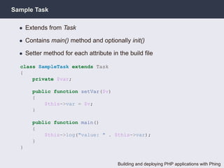 Sample Task

  • Extends from Task

  • Contains main() method and optionally init()

  • Setter method for each attribute in the build ﬁle

  class SampleTask extends Task
  {
      private $var;

      public function setVar($v)
      {
          $this->var = $v;
      }

      public function main()
      {
          $this->log("value: " . $this->var);
      }
  }


                                       Building and deploying PHP applications with Phing
 