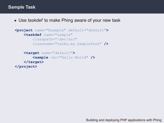 Sample Task

  • Use taskdef to make Phing aware of your new task

  <project name="Example" default="default">
      <taskdef name="sample"
          classpath="/dev/src"
          classname="tasks.my.SampleTask" />

      <target name="default">
          <sample var="Hello World" />
      </target>
  </project>




                                   Building and deploying PHP applications with Phing
 