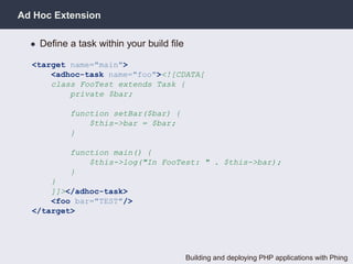 Ad Hoc Extension

  • Deﬁne a task within your build ﬁle

  <target name="main">
      <adhoc-task name="foo"><![CDATA[
      class FooTest extends Task {
          private $bar;

           function setBar($bar) {
               $this->bar = $bar;
           }

           function main() {
               $this->log("In FooTest: " . $this->bar);
           }
      }
      ]]></adhoc-task>
      <foo bar="TEST"/>
  </target>




                                         Building and deploying PHP applications with Phing
 