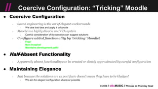 © 2014 // dBsMUSIC // Phineas de Thornley Head
// Coercive Configuration: “Tricking” Moodle
● Coercive Configuration
○ Sound engineering is the art of elegant workarounds
￫ We take that idea and apply it to Moodle
○ Moodle is a highly diverse and rich system
￫ Careful consideration of its operation can suggest solutions
○ Configure added functionality by ‘tricking’ Moodle!
￫ Free!
￫ Non-invasive!
￫ Maintains development path!
● Half-Absent Functionality
○ Apparently absent functionality can be created or closely approximated by careful configuration
● Maintaining Elegance
○ Just because the solutions are ex post facto doesn’t mean they have to be kludges!
￫ We aim for elegant configuration wherever possible
 