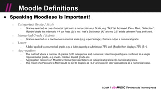 © 2014 // dBsMUSIC // Phineas de Thornley Head
// Moodle Definitions
● Speaking Moodlese is important!
○ Categorical Grade / Scale
￫ Grades awarded as one of a set of options in a non-continuous Scale, e.g. “Not Yet Achieved, Pass, Merit, Distinction”.
Moodle labels this internally 1-4 but Pass (2) is not “half a Distinction (4)” and no ‘2.5’ exists between Pass and Merit.
○ Numerical Grade / Rubric
￫ Grades awarded on a continuous numerical scale (e.g. a percentage). Rubrics output a numerical grade.
○ Letter
￫ A label applied to a numerical grade. e.g. a tutor awards a submission 75% and Moodle then displays 75% (B+).
○ Aggregation
￫ The method where a number of grades (both categorical and numerical, interchangeably) are combined to a single
representative grade, e.g. mean, median, lowest grade etc.
￫ Aggregation can convert Moodle’s internal representations of categorical grades into numerical grades.
￫ The mean of a Pass and a Merit could be set to display as “2.5” and used in later calculations as a numerical value.
 