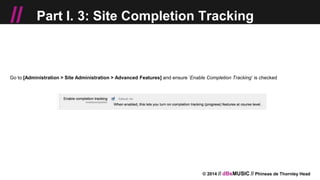 © 2014 // dBsMUSIC // Phineas de Thornley Head
// Part I. 3: Site Completion Tracking
Go to [Administration > Site Administration > Advanced Features] and ensure ‘Enable Completion Tracking’ is checked
 