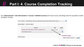 © 2014 // dBsMUSIC // Phineas de Thornley Head
// Part I: 4. Course Completion Tracking
Go to [Administration > Site Administration > Courses > Add/Edit Courses] and for each course, edit settings (click the cog wheel) to enable
Completion Tracking
 