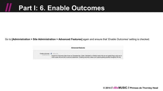 © 2014 // dBsMUSIC // Phineas de Thornley Head
// Part I: 6. Enable Outcomes
Go to [Administration > Site Administration > Advanced Features] again and ensure that 'Enable Outcomes' setting is checked.
 