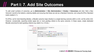 © 2014 // dBsMUSIC // Phineas de Thornley Head
// Part I: 7. Add Site Outcomes
To add small numbers of outcomes, go to [Administration > Site Administration > Grades > Outcomes] and click 'Add a New
Outcome' (scroll to the bottom), entering details and ensuring that these are set as a Standard Outcome, and using the BTec Standard
scale created in 1).
For BTec, as for most Awarding Bodies, a Moodle outcome maps directly to a single learning outcome within a Unit, not the entire Unit.
However, occasionally, awarding bodies apply two or more grading criteria to the same outcome. In these cases, create dedicated
Moodle outcomes for each grading criterion (e.g. label L1a, L1b etc.)
 