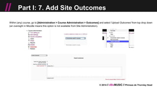 © 2014 // dBsMUSIC // Phineas de Thornley Head
// Part I: 7. Add Site Outcomes
Within (any) course, go to [Administration > Course Administration > Outcomes] and select 'Upload Outcomes' from top drop down
(an oversight in Moodle means this option is not available from Site Administration).
 