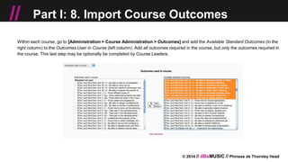 © 2014 // dBsMUSIC // Phineas de Thornley Head
// Part I: 8. Import Course Outcomes
Within each course, go to [Administration > Course Administration > Outcomes] and add the Available Standard Outcomes (in the
right column) to the Outcomes User in Course (left column). Add all outcomes required in the course, but only the outcomes required in
the course. This last step may be optionally be completed by Course Leaders.
 