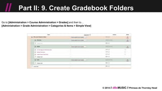 © 2014 // dBsMUSIC // Phineas de Thornley Head
// Part II: 9. Create Gradebook Folders
Go to [Administration > Course Administration > Grades] and then to…
[Administration > Grade Administration > Categories & Items > Simple View]
 