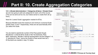 © 2014 // dBsMUSIC // Phineas de Thornley Head
// Part II: 10. Create Aggregation Categories
Still in [Grade Administration > Categories & Items > Simple View]
we are now going to add sub-categories for each unit of the course.
(This can be done ad hoc too, but makes sense to create them all up
front.)
Note the ‘Lowest Grade’ aggregation needed for BTec.
Because Moodle knows the maximum and minimum numerical Scale
grades (here, 4 and 1 respectively), these are set automatically when
you select the Scale.
You do need to specify the number of the Pass grade though.
Recall from 1) that the BTec Scale is Not Yet Achieved, Pass,
Merit, Distinction. Moodle’s internal representation are the integers 1–4,
‘2’ standing for ‘Pass’, hence the Grade to Pass would here be 2.
ID Numbers are needed in step 15, below.
 