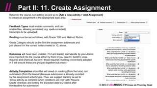 © 2014 // dBsMUSIC // Phineas de Thornley Head
// Part II: 11. Create Assignment
Return to the course, turn editing on and go to [Add a new activity > Add Assignment]
to create an assignment in the appropriate topic area.
Feedback Types must enable comments, and can
enable files, allowing annotated (e.g. spell-corrected)
transcripts to be uploaded.
Grading must be set as follows, with Grade ‘100’ and Method ‘Rubric
Grade Category should be the Unit the assignment addresses and
just places it in the correct folder created in 10, above.
Outcomes will have been enabled, IV’d and loaded into Moodle by your Admin,
plus imported into the course either by them or you (see 8). Scroll to ones
required and check all, but only, those required. Naming conventions adopted
in 7 will ensure these are grouped together but check!
Activity Completion should be set based on marking (from the tutor), not
submission (from the learner) because submission is already recorded
by the assignment activity type. Thus, we suggest tracking be set to
‘Show activity as complete when conditions are met’ with ‘Require
Grade’ checked, and setting the expected date to 2 weeks after
the deadline for submission.
 