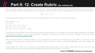 © 2014 // dBsMUSIC // Phineas de Thornley Head
// Part II: 12. Create Rubric (the mathsey bit)
Rubrics calculate a continuous aggregate total score but BTec units require a categorical lowest score. These numerical scores mimic this behaviour.
This is a geometric recurrence relation based on Zeno’s 1st paradox, such that the score, S, of the ith passing outcome of n total outcomes is in the form
and the failing score is always = 0 (i.e. the limits on the sum progress from 1, not 0). That is, for a standard 4 outcome unit,
Total outcomes = n = 4
SNYA = S0 = 0
SPAS = S1 = 0 + 4-0 = 0 + 1/1 = 0 + 1 = 1
SMRT = S2 = 1 + 4-1 = 1+ ¼ = 1.25
SDST = S3 = 1.25 + 4-2 = 1.25 + 1/16 = 1.3125
This procedure requires Moodle 2.5.2 so Rubrics return values to 2 decimal places. Pre-2.5.2 releases only returned integers, breaking this functionality
but following my application for this to be permanently implemented in the standard build this was achieved in Moodle Tracker Ticket 33563
https://tracker.moodle.org/browse/MDL-33563
While most BTec Units have 4 outcomes (making n = 4 as in this example), we need to use n>=7 throughout, since the FMP is a 7 outcome unit. That
is, having n=7 works also with 4 outcome units, but having n=4 will not work with 7 outcome units, since NDDDDDD returns a score higher than
PPPPPPP.
Using ‘decades’ (i.e., 0,100,110,111) provides the most mathematically elegant solution since it returns integer values for raw scores and could
accommodate units with up to 10 learning outcomes. NPMD percentages are then 0%, 90.09%, 99.1%, 100%
 