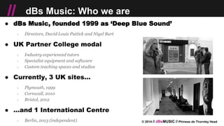 © 2014 // dBsMUSIC // Phineas de Thornley Head
// dBs Music: Who we are
● dBs Music, founded 1999 as ‘Deep Blue Sound’
○ Directors, David Louis Puttick and Nigel Burt
● UK Partner College modal
○ Industry experienced tutors
○ Specialist equipment and software
○ Custom teaching spaces and studios
● Currently, 3 UK sites...
○ Plymouth, 1999
○ Cornwall, 2010
○ Bristol, 2012
● ...and 1 International Centre
○ Berlin, 2013 (independent)
 