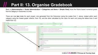 © 2014 // dBsMUSIC // Phineas de Thornley Head
// Part II: 13. Organise Gradebook
Back in [Administration > Grade Administration > Categories and Items > Simple View] move the Rubric-based numerical grade
from its category in Outcomes, to Units.
There are now two totals for each project, one generated from the Outcomes (using the scales from 1, above, totaled within each
category using the 'lowest grade' criterion, from 10), and the other calculated by the rubric for each unit (using the letters from 2 and
maths from 12).
 