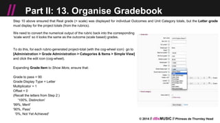 © 2014 // dBsMUSIC // Phineas de Thornley Head
// Part II: 13. Organise Gradebook
Step 10 above ensured that Real grade (= scale) was displayed for individual Outcomes and Unit Category totals, but the Letter grade
must display for the project totals (from the rubrics).
We need to convert the numerical output of the rubric back into the corresponding
‘scale word’ so it looks the same as the outcome (scale based) grades.
To do this, for each rubric-generated project-total (with the cog-wheel icon) go to
[Administration > Grade Administration > Categories & Items > Simple View]
and click the edit icon (cog-wheel).
Expanding Grade Item to Show More, ensure that:
Grade to pass = 90
Grade Display Type = Letter
Multiplicator = 1
Offset = 0
(Recall the letters from Step 2:)
'100%, Distinction'
'99%, Merit'
'90%, Pass'
'0%, Not Yet Achieved'
 