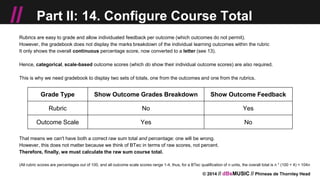 © 2014 // dBsMUSIC // Phineas de Thornley Head
// Part II: 14. Configure Course Total
Rubrics are easy to grade and allow individuated feedback per outcome (which outcomes do not permit).
However, the gradebook does not display the marks breakdown of the individual learning outcomes within the rubric
It only shows the overall continuous percentage score, now converted to a letter (see 13).
Hence, categorical, scale-based outcome scores (which do show their individual outcome scores) are also required.
This is why we need gradebook to display two sets of totals, one from the outcomes and one from the rubrics.
That means we can't have both a correct raw sum total and percentage: one will be wrong.
However, this does not matter because we think of BTec in terms of raw scores, not percent.
Therefore, finally, we must calculate the raw sum course total.
(All rubric scores are percentages out of 100, and all outcome scale scores range 1-4, thus, for a BTec qualification of n units, the overall total is n * (100 + 4) = 104n
Grade Type Show Outcome Grades Breakdown Show Outcome Feedback
Rubric No Yes
Outcome Scale Yes No
 