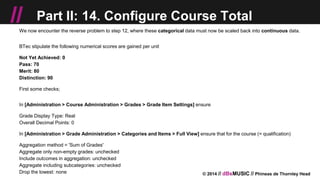 © 2014 // dBsMUSIC // Phineas de Thornley Head
// Part II: 14. Configure Course Total
We now encounter the reverse problem to step 12, where these categorical data must now be scaled back into continuous data.
BTec stipulate the following numerical scores are gained per unit
Not Yet Achieved: 0
Pass: 70
Merit: 80
Distinction: 90
First some checks;
In [Administration > Course Administration > Grades > Grade Item Settings] ensure
Grade Display Type: Real
Overall Decimal Points: 0
In [Administration > Grade Administration > Categories and Items > Full View] ensure that for the course (= qualification)
Aggregation method = 'Sum of Grades'
Aggregate only non-empty grades: unchecked
Include outcomes in aggregation: unchecked
Aggregate including subcategories: unchecked
Drop the lowest: none
 