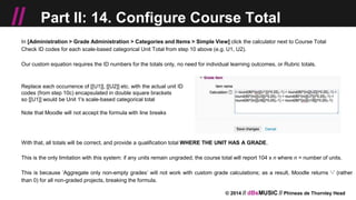 © 2014 // dBsMUSIC // Phineas de Thornley Head
// Part II: 14. Configure Course Total
In [Administration > Grade Administration > Categories and Items > Simple View] click the calculator next to Course Total
Check ID codes for each scale-based categorical Unit Total from step 10 above (e.g. U1, U2).
Our custom equation requires the ID numbers for the totals only, no need for individual learning outcomes, or Rubric totals.
Replace each occurrence of [[U1]], [[U2]] etc. with the actual unit ID
codes (from step 10c) encapsulated in double square brackets
so [[U1]] would be Unit 1's scale-based categorical total
Note that Moodle will not accept the formula with line breaks
With that, all totals will be correct, and provide a qualification total WHERE THE UNIT HAS A GRADE.
This is the only limitation with this system: if any units remain ungraded, the course total will report 104 x n where n = number of units.
This is because ‘Aggregate only non-empty grades’ will not work with custom grade calculations; as a result, Moodle returns ‘-’ (rather
than 0) for all non-graded projects, breaking the formula.
 