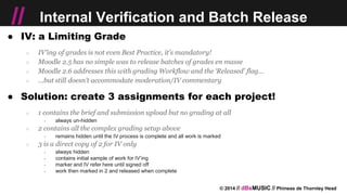 © 2014 // dBsMUSIC // Phineas de Thornley Head
// Internal Verification and Batch Release
● IV: a Limiting Grade
○ IV’ing of grades is not even Best Practice, it’s mandatory!
○ Moodle 2.5 has no simple was to release batches of grades en masse
○ Moodle 2.6 addresses this with grading Workflow and the ‘Released’ flag…
○ ...but still doesn’t accommodate moderation/IV commentary
● Solution: create 3 assignments for each project!
○ 1 contains the brief and submission upload but no grading at all
￫ always un-hidden
○ 2 contains all the complex grading setup above
￫ remains hidden until the IV process is complete and all work is marked
○ 3 is a direct copy of 2 for IV only
￫ always hidden
￫ contains initial sample of work for IV’ing
￫ marker and IV refer here until signed off
￫ work then marked in 2 and released when complete
 