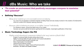 © 2014 // dBsMUSIC // Phineas de Thornley Head
// dBs Music: Who we take
● “To create an environment that positively encourages everyone to maximise
their potential”
● Defining “Success”
○ Many of our students go on to successful careers in industry
￫ e.g. one of my ex-students is assistant engineer at Abbey Road and was closely involved in the creation of Underworld’s
score for London 2012 Olympic opening ceremony
○ However, jobs in industry are scarce, so we define “success” individually
￫ For whatever reason, school has failed many of our intake
￫ Success can just as well be the learner gaining the first complete, meaningful qualification of their lives
● Music Technology Sugars the Pill
○ Highly varied educational components clothed in the ‘sexy’ exterior of Rock’n’Roll
￫ English Functional Skills through writing about music
￫ Maths Functional Skills through acoustic and musical calculations
￫ ICT Functional Skills through computer use
￫ Music Appreciation & Composition
￫ Historical and Political Context
￫ Physics, Electronics, Digital Theory & Psychoacoustics
￫ Business, Life Skills and Health & Safety
 