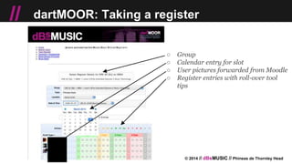 © 2014 // dBsMUSIC // Phineas de Thornley Head
// dartMOOR: Taking a register
○ Group
○ Calendar entry for slot
○ User pictures forwarded from Moodle
○ Register entries with roll-over tool
tips
 