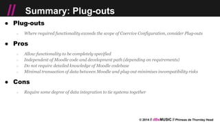 © 2014 // dBsMUSIC // Phineas de Thornley Head
// Summary: Plug-outs
● Plug-outs
○ Where required functionality exceeds the scope of Coercive Configuration, consider Plug-outs
● Pros
○ Allow functionality to be completely specified
○ Independent of Moodle code and development path (depending on requirements)
○ Do not require detailed knowledge of Moodle codebase
○ Minimal transaction of data between Moodle and plug-out minimises incompatibility risks
● Cons
○ Require some degree of data integration to tie systems together
 