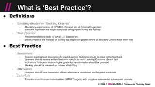 © 2014 // dBsMUSIC // Phineas de Thornley Head
// What is ‘Best Practice’?
● Definitions
○ ‘Limiting Grades’ or ‘Blocking Criteria’
￫ Mandatory requirements of OFSTED, Edexcel etc. at External Inspection
￫ sufficient to prevent the inspection grade being higher if they are not met
○ ‘Best Practice’
￫ Recommendations made by OFSTED, Edexcel etc.
￫ greatly improve the chances of scoring top inspection grades where all Blocking Criteria have been met
● Best Practice
○ Assessment
￫ Specific grading level descriptors for each Learning Outcome should be clear in the feedback
￫ Learners should receive written feedback specific to each Learning Outcome of each Unit
￫ Indications for how to attain a higher grade for re-submission should be provided
￫ Marking should be released en masse, after IV’ing
○ Attendance
￫ Learners should have ownership of their attendance, monitored and targeted in tutorials
○ Tutorials
￫ Tutorials should contain individualised SMART targets, with progress assessed at subsequent tutorials
 