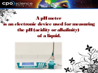 A pHmeter
is an electronic device used for measuring
the pH(acidity oralkalinity)
of a liquid.
 