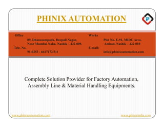 PHINIX AUTOMATION
  Office                                           Works
             09, Dhanasampada, Deepali Nagar,                Plot No. E-91, MIDC Area,
             Near Mumbai Naka, Nashik – 422 009.             Ambad, Nashik – 422 010
 Tele. No.                                         E-mail:
             91-0253 - 6617172/3/4                           info@phinixautomation.com




           Complete Solution Provider for Factory Automation,
            Assembly Line & Material Handling Equipments.




www.phinixautomation.com                                                www.phinixindia.com
 