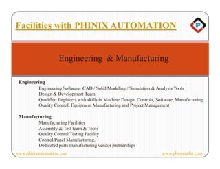 Facilities with PHINIX AUTOMATION


                    Engineering & Manufacturing

 Engineering
          Engineering Software: CAD / Solid Modeling / Simulation & Analysis Tools
          Design & Development Team
          Qualified Engineers with skills in Machine Design, Controls, Software, Manufacturing.
          Quality Control, Equipment Manufacturing and Project Management

 Manufacturing
          Manufacturing Facilities
          Assembly & Test team & Tools
          Quality Control Testing Facility
          Control Panel Manufacturing.
          Dedicated parts manufacturing vendor partnerships
www.phinixautomation.com                                                 www.phinixindia.com
 
