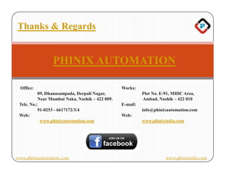 Thanks & Regards


                 PHINIX AUTOMATION

  Office:                                        Works:
           09, Dhanasampada, Deepali Nagar,                Plot No. E-91, MIDC Area,
           Near Mumbai Naka, Nashik – 422 009.             Ambad, Nashik – 422 010
 Tele. No.:                                      E-mail:
           91-0253 - 6617172/3/4                           info@phinixautomation.com
 Web:                                            Web:
            www.phinixautomation.com                       www.phinixindia.com




www.phinixautomation.com                                              www.phinixindia.com
 