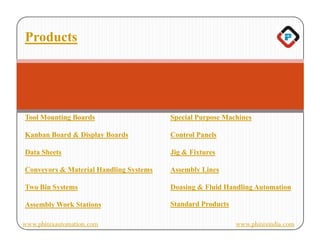 Products




Tool Mounting Boards                    Special Purpose Machines

Kanban Board & Display Boards           Control Panels

Data Sheets                             Jig & Fixtures

Conveyors & Material Handling Systems   Assembly Lines

Two Bin Systems                         Doasing & Fluid Handling Automation

Assembly Work Stations                  Standard Products

www.phinixautomation.com                                    www.phinixindia.com
 