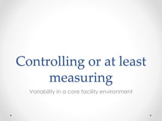 Controlling or at least
measuring
Variability In a core facility environment
 