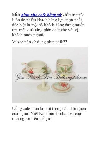 Mẫu phin pha cafe bằng sứ khắc tre trúc
luôn đc nhiều khách hàng lựa chọn nhất,
đặc biệt là một số khách hàng đang muốn
tìm mãu quà tặng phin cafe cho vài vị
khách nước ngoài.
Vì sao nên sử dụng phin cafe??
Uống cafe luôn là một trong các thói quen
của người Việt Nam nói tư nhân và của
mọi người trên thế giới.
 