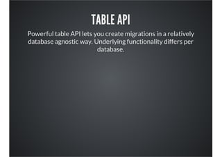TABLE API
Powerful table API lets you create migrations in a relatively
database agnostic way. Underlying functionality differs per
database.
 